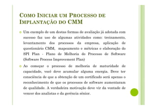 COMO INICIAR UM PROCESSO DE
IMPLANTAÇÃO DO CMM
Um exemplo de um destas formas de avaliação já adotada com
sucesso faz uso de algumas atividades como: treinamento,
levantamento dos processos da empresa, aplicação de
questionário CMM, mapeamento e métricas e elaboração do
SPI Plan - Plano de Melhoria do Processo de Software
(Software Process Improvement Plan)
Ao começar o processo de melhoria de maturidade de
capacidade, você deve acumular alguma energia. Deve ter
consciência de que a obtenção de um certificado será apenas o
reconhecimento de que os processos de software aumentaram
de qualidade. A verdadeira motivação deve vir da vontade de
vencer dos analistas e da gerência sênior.
 