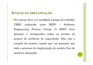 ETAPAS DA IMPLANTAÇÃO
No começo deve ser escolhido o grupo de trabalho
CMM, conhecido como SEPG – Software
Engineering Process Group. O SEPG deve
planejar e acompanhar todas as tarefas do
projeto de melhoria de capacidade. Elas são o
coração do projeto, aquilo que vai garantir que
todo o processo de implantação do modelo flua de
maneira adequada.
 
