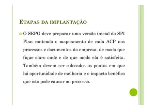 ETAPAS DA IMPLANTAÇÃO
O SEPG deve preparar uma versão inicial do SPI
Plan contendo o mapeamento de cada ACP nos
processos e documentos da empresa, de modo que
fique claro onde e de que modo ela é satisfeita.
Também devem ser colocados os pontos em que
há oportunidade de melhoria e o impacto benéfico
que isto pode causar ao processo.
 