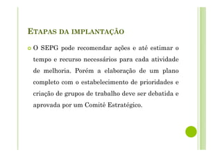 ETAPAS DA IMPLANTAÇÃO
O SEPG pode recomendar ações e até estimar o
tempo e recurso necessários para cada atividade
de melhoria. Porém a elaboração de um plano
completo com o estabelecimento de prioridades e
criação de grupos de trabalho deve ser debatida e
aprovada por um Comitê Estratégico.
 