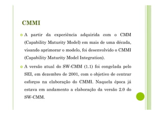 CMMI
A partir da experiência adquirida com o CMM
(Capability Maturity Model) em mais de uma década,
visando aprimorar o modelo, foi desenvolvido o CMMI
(Capability Maturity Model Integration).
A versão atual do SW-CMM (1.1) foi congelada pelo
SEI, em dezembro de 2001, com o objetivo de centrar
esforços na elaboração do CMMI. Naquela época já
estava em andamento a elaboração da versão 2.0 do
SW-CMM.
 