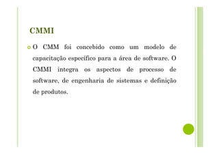 CMMI
O CMM foi concebido como um modelo de
capacitação específico para a área de software. O
CMMI integra os aspectos de processo de
software, de engenharia de sistemas e definição
de produtos.
 