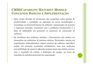 CMM(CAPABILITY MATURITY MODEL):
CONCEITOS BÁSICOS E IMPLEMENTAÇÃO
Após várias décadas de promessas não cumpridas sobre ganhos de
produtividade e qualidade na aplicação de novas metodologias e
tecnologias no desenvolvimento de software, organizações do governo
e empresas privadas concluíram que o problema fundamental é a
falta de habilidade em gerenciar os processos de construção de
software.
Os benefícios dos melhores métodos e ferramentas não podem ser
alcançados em ambientes de projetos caóticos. Entretanto, mesmo em
organizações indisciplinadas, alguns projetos de software específicos
podem até produzir resultados satisfatórios, mas sem nenhuma
previsibilidade de repeti-lo. Quando projetos deste tipo obtêm sucesso,
este é resultado do esforço e dedicação da equipe, ao invés da
repetição de métodos gerenciais da organização.
 