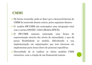 CMMI
De forma resumida, pode-se dizer que o desenvolvimento do
CMMI foi motivado dentre outros, pelos seguintes fatores:
O modelo SW-CMM não contemplou uma integração total
com a norma ISO/IEC 15504 (Modelo SPICE).
O SW-CMM somente contempla uma forma de
representação através dos níveis de maturidade, o que dá
pouca flexibilidade ao modelo, dificultando a sua
implementação em organizações que tem interesse em
implementar para áreas-chave de processo específicas.
Necessidade de se unificar os vários modelos CMM
existentes, com a criação de um framework comum.
 