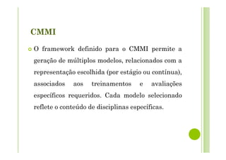 CMMI
O framework definido para o CMMI permite a
geração de múltiplos modelos, relacionados com a
representação escolhida (por estágio ou contínua),
associados aos treinamentos e avaliações
específicos requeridos. Cada modelo selecionado
reflete o conteúdo de disciplinas específicas.
 