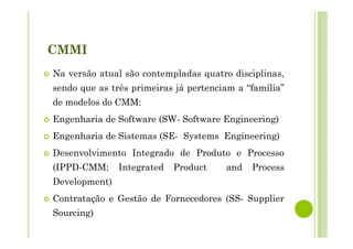 CMMI
Na versão atual são contempladas quatro disciplinas,
sendo que as três primeiras já pertenciam a “família”
de modelos do CMM:
Engenharia de Software (SW- Software Engineering)
Engenharia de Sistemas (SE- Systems Engineering)
Desenvolvimento Integrado de Produto e Processo
(IPPD-CMM; Integrated Product and Process
Development)
Contratação e Gestão de Fornecedores (SS- Supplier
Sourcing)
 