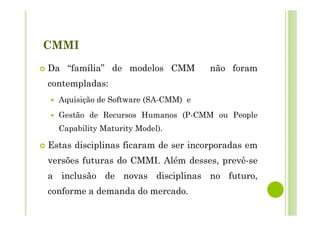 CMMI
Da “família” de modelos CMM não foram
contempladas:
Aquisição de Software (SA-CMM) e
Gestão de Recursos Humanos (P-CMM ou People
Capability Maturity Model).
Estas disciplinas ficaram de ser incorporadas em
versões futuras do CMMI. Além desses, prevê-se
a inclusão de novas disciplinas no futuro,
conforme a demanda do mercado.
 
