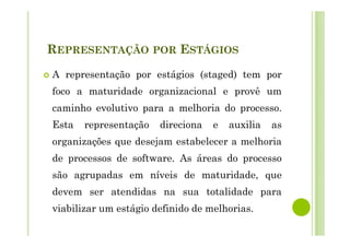 REPRESENTAÇÃO POR ESTÁGIOS
A representação por estágios (staged) tem por
foco a maturidade organizacional e provê um
caminho evolutivo para a melhoria do processo.
Esta representação direciona e auxilia as
organizações que desejam estabelecer a melhoria
de processos de software. As áreas do processo
são agrupadas em níveis de maturidade, que
devem ser atendidas na sua totalidade para
viabilizar um estágio definido de melhorias.
 