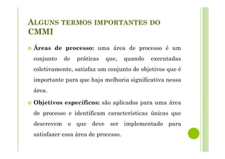 ALGUNS TERMOS IMPORTANTES DO
CMMI
Áreas de processo: uma área de processo é um
conjunto de práticas que, quando executadas
coletivamente, satisfaz um conjunto de objetivos que é
importante para que haja melhoria significativa nessa
área.
Objetivos específicos: são aplicados para uma área
de processo e identificam características únicas que
descrevem o que deve ser implementado para
satisfazer essa área de processo.
 
