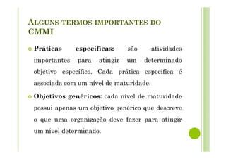 ALGUNS TERMOS IMPORTANTES DO
CMMI
Práticas específicas: são atividades
importantes para atingir um determinado
objetivo específico. Cada prática específica é
associada com um nível de maturidade.
Objetivos genéricos: cada nível de maturidade
possui apenas um objetivo genérico que descreve
o que uma organização deve fazer para atingir
um nível determinado.
 