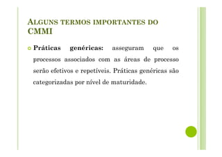 ALGUNS TERMOS IMPORTANTES DO
CMMI
Práticas genéricas: asseguram que os
processos associados com as áreas de processo
serão efetivos e repetíveis. Práticas genéricas são
categorizadas por nível de maturidade.
 
