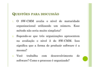 QUESTÕES PARA DISCUSSÃO
1. O SW-CMM avalia o nível de maturidade
organizacional utilizando um número. Esse
método não seria muito simplista?
2. Supondo-se que três organizações apresentem
na avaliação o nível 2 do SW-CMM. Isso
significa que a forma de produzir software é a
mesma?
3. Você trabalha com desenvolvimento de
software? Como o processo é organizado?
 