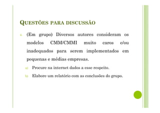 QUESTÕES PARA DISCUSSÃO
4. (Em grupo) Diversos autores consideram os
modelos CMM/CMMI muito caros e/ou
inadequados para serem implementados em
pequenas e médias empresas.
a) Procure na internet dados a esse respeito.
b) Elabore um relatório com as conclusões do grupo.
 