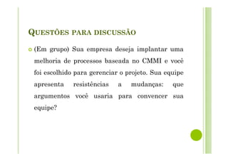 QUESTÕES PARA DISCUSSÃO
(Em grupo) Sua empresa deseja implantar uma
melhoria de processos baseada no CMMI e você
foi escolhido para gerenciar o projeto. Sua equipe
apresenta resistências a mudanças: que
argumentos você usaria para convencer sua
equipe?
 