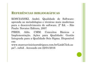 REFERÊNCIAS BIBLIOGRÁFICAS
KOSCIANSKI, André. Qualidade de Software:
aprenda as metodologias e técnicas mais modernas
para o desenvolvimento de software. 2º Ed. – São
Paulo: Novatec Editora, 2007
PIRES, Aldo. CMM: Conceitos Básicos e
Implementação. Ações para Qualidade: Gestão
Integrada para a Qualidade Seis Sigma. Disponível
em:
www.marcusviniciusrodrigues.com.br/LinkClick.as
px?...tabid . Acessado em 22/01/2016
 