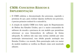 CMM: CONCEITOS BÁSICOS E
IMPLEMENTAÇÃO
O CMM enfatiza a documentação dos processos, seguindo a
premissa de que, para realizar alguma melhoria nos processo,
é preciso primeiro conhecê-lo e entendê-lo.
A criação do modelo CMM teve forte apoio do Departamento
de Defesa dos Estados Unidos, que é o maior consumidor de
software do mundo e precisava de um modelo que permitisse
selecionar os seus fornecedores de software de forma
adequada. E, embora não seja uma norma emitida por uma
instituição internacional, tem obtido grande aceitação nos
Estados Unidos e no mundo. Esta penetração cada vez maior
do modelo também se verifica no Brasil, como será mostrado
adiante.
 