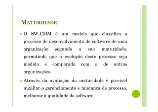 MATURIDADE
O SW-CMM é um modelo que classifica o
processo de desenvolvimento de software de uma
organização segundo a sua maturidade,
permitindo que a evolução deste processo seja
medida e comparada com a de outras
organizações.
Através da avaliação da maturidade é possível
auxiliar o gerenciamento e mudança de processo,
melhorar a qualidade do software.
 