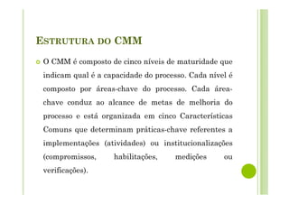 ESTRUTURA DO CMM
O CMM é composto de cinco níveis de maturidade que
indicam qual é a capacidade do processo. Cada nível é
composto por áreas-chave do processo. Cada área-
chave conduz ao alcance de metas de melhoria do
processo e está organizada em cinco Características
Comuns que determinam práticas-chave referentes a
implementações (atividades) ou institucionalizações
(compromissos, habilitações, medições ou
verificações).
 