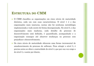 ESTRUTURA DO CMM
O CMM classifica as organizações em cinco níveis de maturidade
distintos, cada um com suas características. O nível 1 é o das
organizações mais imaturas, nestas não há nenhuma metodologia
implementada e tudo ocorre de forma desorganizada. No nível 5, o das
organizações mais maduras, cada detalhe do processo de
desenvolvimento está definido, é quantificado, acompanhado e a
organização consegue até absorver mudanças no processo sem
prejudicar o desenvolvimento.
Os cinco níveis de maturidade oferecem uma forma incremental de
amadurecimento do processo de software. Para atingir o nível 5, é
preciso antes se obter a maturidade do nível 4, que por sua vez exige a
do nível 3, e assim por diante.
 