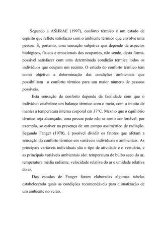 Segundo a ASHRAE (1997), conforto térmico é um estado de
espírito que reflete satisfação com o ambiente térmico que envolve uma
pessoa. É, portanto, uma sensação subjetiva que depende de aspectos
biológicos, físicos e emocionais dos ocupantes, não sendo, desta forma,
possível satisfazer com uma determinada condição térmica todos os
indivíduos que ocupam um recinto. O estudo do conforto térmico tem
como objetivo a determinação das condições ambientais que
possibilitam o conforto térmico para um maior número de pessoas
possíveis.
Esta sensação de conforto depende da facilidade com que o
indivíduo estabelece um balanço térmico com o meio, com o intuito de
manter a temperatura interna corporal em 37°C. Mesmo que o equilíbrio
térmico seja alcançado, uma pessoa pode não se sentir confortável, por
exemplo, se estiver na presença de um campo assimétrico de radiação.
Segundo Fanger (1970), é possível dividir os fatores que afetam a
sensação do conforto térmico em variáveis individuais e ambientais. As
principais variáveis individuais são o tipo de atividade e o vestuário, e
as principais variáveis ambientais são: temperatura de bulbo seco do ar,
temperatura média radiante, velocidade relativa do ar e umidade relativa
do ar.
Dos estudos de Fanger foram elaboradas algumas tabelas
estabelecendo quais as condições recomendáveis para climatização de
um ambiente no verão.
 
