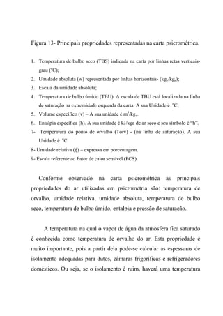 Figura 13- Principais propriedades representadas na carta psicrométrica.
1. Temperatura de bulbo seco (TBS) indicada na carta por linhas retas verticais-
grau (o
C);
2. Umidade absoluta (w) representada por linhas horizontais- (kgv/kga);
3. Escala da umidade absoluta;
4. Temperatura de bulbo úmido (TBU). A escala de TBU está localizada na linha
de saturação na extremidade esquerda da carta. A sua Unidade é o
C;
5. Volume específico (v) – A sua unidade é m3
/kga.
6. Entalpia específica (h). A sua unidade é kJ/kga de ar seco e seu símbolo é “h”.
7- Temperatura do ponto de orvalho (Torv) - (na linha de saturação). A sua
Unidade é o
C
8- Umidade relativa (φ) – expressa em porcentagem.
9- Escala referente ao Fator de calor sensível (FCS).
Conforme observado na carta psicrométrica as principais
propriedades do ar utilizadas em psicrometria são: temperatura de
orvalho, umidade relativa, umidade absoluta, temperatura de bulbo
seco, temperatura de bulbo úmido, entalpia e pressão de saturação.
A temperatura na qual o vapor de água da atmosfera fica saturado
é conhecida como temperatura de orvalho do ar. Esta propriedade é
muito importante, pois a partir dela pode-se calcular as espessuras de
isolamento adequadas para dutos, câmaras frigoríficas e refrigeradores
domésticos. Ou seja, se o isolamento é ruim, haverá uma temperatura
 