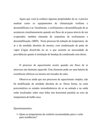 Agora que você já conhece algumas propriedades do ar, é preciso
analisar como os equipamentos de climatização resfriam e
desumidificam o ar. Geralmente, o resfriamento e desumidificação do ar
acontecem simultaneamente quando um fluxo de ar passa através de um
evaporador, também chamado de serpentina de resfriamento e
desumidificação, (SRD). Neste processo há redução da temperatura do
ar e da umidade absoluta do mesmo, com condensação de parte do
vapor d´água dissolvido no ar, o que acarreta na necessidade de
providências quanto à instalação de bandeja de condensado com dreno.
O processo de aquecimento ocorre quando um fluxo de ar
atravessa um elemento aquecido. Este elemento pode ser uma bateria de
resistências elétricas ou mesmo um trocador de calor.
Observa-se ainda que nos processos de aquecimento simples, não
há modificação da umidade absoluta do ar. Dessa forma, na carta
psicrométrica os estados termodinâmicos do ar na entrada e na saída
estão localizados sobre uma linha reta horizontal paralela ao eixo da
temperatura de bulbo seco.
Questionamentos:
1- Quais as temperaturas de conforto recomendadas para o verão
para residências?
 