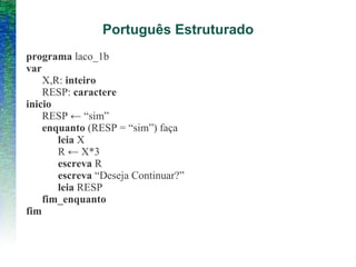 Português Estruturado
programa laco_1b
var
X,R: inteiro
RESP: caractere
inicio
RESP ← “sim”
enquanto (RESP = “sim”) faça
leia X
R ← X*3
escreva R
escreva “Deseja Continuar?”
leia RESP
fim_enquanto
fim
 