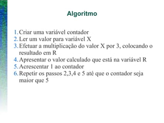 Algoritmo
1.Criar uma variável contador
2.Ler um valor para variável X
3.Efetuar a multiplicação do valor X por 3, colocando o
resultado em R
4.Apresentar o valor calculado que está na variável R
5.Acrescentar 1 ao contador
6.Repetir os passos 2,3,4 e 5 até que o contador seja
maior que 5
 