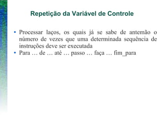 Repetição da Variável de Controle
● Processar laços, os quais já se sabe de antemão o
número de vezes que uma determinada sequência de
instruções deve ser executada
● Para … de … até … passo … faça … fim_para
 