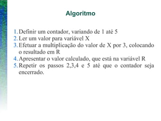 Algoritmo
1.Definir um contador, variando de 1 até 5
2.Ler um valor para variável X
3.Efetuar a multiplicação do valor de X por 3, colocando
o resultado em R
4.Apresentar o valor calculado, que está na variável R
5.Repetir os passos 2,3,4 e 5 até que o contador seja
encerrado.
 