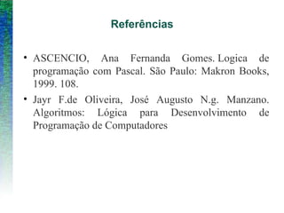 Referências
• ASCENCIO, Ana Fernanda Gomes. Logica de
programação com Pascal. São Paulo: Makron Books,
1999. 108.
• Jayr F.de Oliveira, José Augusto N.g. Manzano.
Algoritmos: Lógica para Desenvolvimento de
Programação de Computadores
 