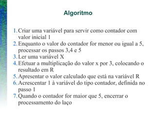 Algoritmo
1.Criar uma variável para servir como contador com
valor inicial 1
2.Enquanto o valor do contador for menor ou igual a 5,
processar os passos 3,4 e 5
3.Ler uma variável X
4.Efetuar a multiplicação do valor x por 3, colocando o
resultado em R
5.Apresentar o valor calculado que está na variável R
6.Acrescentar 1 à variável do tipo contador, definida no
passo 1
7.Quando o contador for maior que 5, encerrar o
processamento do laço
 