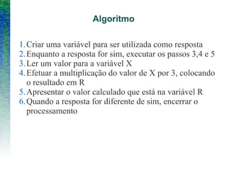 Algoritmo
1.Criar uma variável para ser utilizada como resposta
2.Enquanto a resposta for sim, executar os passos 3,4 e 5
3.Ler um valor para a variável X
4.Efetuar a multiplicação do valor de X por 3, colocando
o resultado em R
5.Apresentar o valor calculado que está na variável R
6.Quando a resposta for diferente de sim, encerrar o
processamento
 