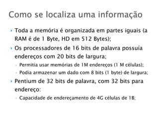 } Toda a memória é organizada em partes iguais (a
RAM é de 1 Byte, HD em 512 Bytes);
} Os processadores de 16 bits de palavra possuía
endereços com 20 bits de largura;
◦ Permitia usar memórias de 1M endereços (1 M células);
◦ Podia armazenar um dado com 8 bits (1 byte) de largura;
} Pentium de 32 bits de palavra, com 32 bits para
endereço:
◦ Capacidade de endereçamento de 4G células de 1B;
Como se localiza uma informação
 