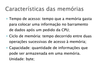 } Tempo de acesso: tempo que a memória gasta
para colocar uma informação no barramento
de dados após um pedido da CPU;
} Ciclo de memória: tempo decorrido entre duas
operações sucessivas de acesso à memória;
} Capacidade: quantidade de informações que
pode ser armazenada em uma memória.
Unidade: byte;
Características das memórias
 