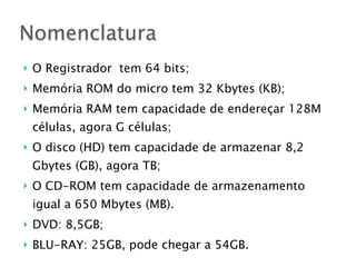 } O Registrador tem 64 bits;
} Memória ROM do micro tem 32 Kbytes (KB);
} Memória RAM tem capacidade de endereçar 128M
células, agora G células;
} O disco (HD) tem capacidade de armazenar 8,2
Gbytes (GB), agora TB;
} O CD-ROM tem capacidade de armazenamento
igual a 650 Mbytes (MB).
} DVD: 8,5GB;
} BLU-RAY: 25GB, pode chegar a 54GB.
Nomenclatura
 