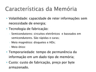 } Volatilidade: capacidade de reter informações sem
necessidade de energia;
} Tecnologia de fabricação:
◦ Semicondutores: circuitos eletrônicos e baseados em
semicondutores. São rápidas e caras;
◦ Meio magnético: disquetes e HDs;
◦ Meio ótico:
} Temporariedade: tempo de permanência da
informação em um dado tipo de memória;
} Custo: custo de fabricação, preço por byte
armazenado.
Características da Memória
 