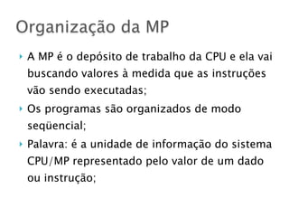 } A MP é o depósito de trabalho da CPU e ela vai
buscando valores à medida que as instruções
vão sendo executadas;
} Os programas são organizados de modo
seqüencial;
} Palavra: é a unidade de informação do sistema
CPU/MP representado pelo valor de um dado
ou instrução;
Organização da MP
 