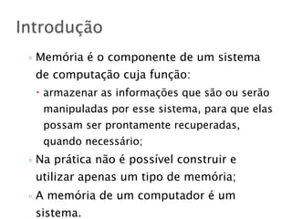 ◦ Memória é o componente de um sistema
de computação cuja função:
– armazenar as informações que são ou serão
manipuladas por esse sistema, para que elas
possam ser prontamente recuperadas,
quando necessário;
◦ Na prática não é possível construir e
utilizar apenas um tipo de memória;
◦ A memória de um computador é um
sistema.
Introdução
 