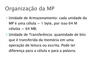 } Unidade de Armazenamento: cada unidade da
MP é uma célula = 1 byte, por isso 64 M
células = 64 MB;
} Unidade de Transferência: quantidade de bits
que é transferida da memória em uma
operação de leitura ou escrita. Pode ter
diferença para a célula e para a palavra.
Organização da MP
 