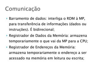 } Barramento de dados: interliga o RDM à MP,
para transferência de informações (dados ou
instruções). É bidirecional;
} Registrador de Dados da Memória: armazena
temporariamente o que vai da MP para a CPU;
} Registrador de Endereços da Memória:
armazena temporariamente o endereço a ser
acessado na memória em leitura ou escrita;
Comunicação
 