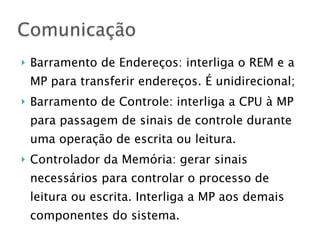 } Barramento de Endereços: interliga o REM e a
MP para transferir endereços. É unidirecional;
} Barramento de Controle: interliga a CPU à MP
para passagem de sinais de controle durante
uma operação de escrita ou leitura.
} Controlador da Memória: gerar sinais
necessários para controlar o processo de
leitura ou escrita. Interliga a MP aos demais
componentes do sistema.
Comunicação
 