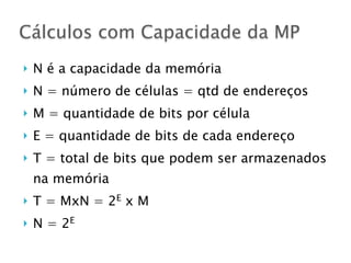 } N é a capacidade da memória
} N = número de células = qtd de endereços
} M = quantidade de bits por célula
} E = quantidade de bits de cada endereço
} T = total de bits que podem ser armazenados
na memória
} T = MxN = 2E
x M
} N = 2E
Cálculos com Capacidade da MP
 