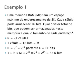 } Uma memória RAM (MP) tem um espaço
máximo de endereçamento de 2K. Cada célula
pode armazenar 16 bits. Qual o valor total de
bits que podem ser armazenados nesta
memória e qual o tamanho de cada endereço?
} N = 2K células
} 1 célula = 16 bits = M
} N = 2E
= 211
portanto E = 11 bits
} T = N x M = 211
x 24
= 215
= 32 K bits
Exemplo 1
 
