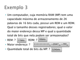 } Um computador, cuja memória RAM (MP) tem uma
capacidade máxima de armazenamento de 2K
palavras de 16 bits cada, possui um REM e um RDM.
Qual o tamanho desses registradores; qual o valor
do maior endereço dessa MP e qual a quantidade
total de bits que nela podem ser armazenados?
} REM: ? RDM: ?
} Maior endereço: ?
} Quantidade total de bits da MP: ?
Exemplo 3
111111111112
=204710
=7FFH
16bits11bits
32Kbits
 
