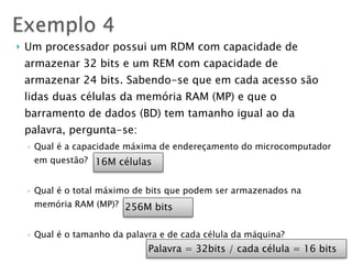 } Um processador possui um RDM com capacidade de
armazenar 32 bits e um REM com capacidade de
armazenar 24 bits. Sabendo-se que em cada acesso são
lidas duas células da memória RAM (MP) e que o
barramento de dados (BD) tem tamanho igual ao da
palavra, pergunta-se:
◦ Qual é a capacidade máxima de endereçamento do microcomputador
em questão?
◦ Qual é o total máximo de bits que podem ser armazenados na
memória RAM (MP)?
◦ Qual é o tamanho da palavra e de cada célula da máquina?
Exemplo 4
16M células
256M bits
Palavra = 32bits / cada célula = 16 bits
 