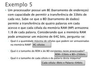 } Um processador possui um BE (barramento de endereços)
com capacidade de permitir a transferência de 33bits de
cada vez. Sabe-se que o BD (barramento de dados)
permite a transferência de quatro palavras em cada
acesso e que cada célula da memória RAM (MP) armazena
1/8 de cada palavra. Considerando que a memória RAM
pode armazenar um máximo de 64G bits, pergunta-se:
◦ Qual é a quantidade máxima de células que podem ser armazenadas
na memória RAM?
◦ Qual é o tamanho do REM e do BD existentes neste processador?
◦ Qual é o tamanho de cada célula e da palavra desta máquina?
Exemplo 5
8G células
REM=33bits e BD=256bits
Cada célula=8bits e Palavra=64bits
 