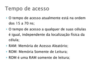 } O tempo de acesso atualmente está na ordem
dos 15 a 70 ns;
} O tempo de acesso a qualquer de suas células
é igual, independente da localização física da
célula;
} RAM: Memória de Acesso Aleatório;
} ROM: Memória Somente de Leitura;
} ROM é uma RAM somente de leitura;
Tempo de acesso
 