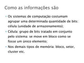 } Os sistemas de computação costumam
agrupar uma determinada quantidade de bits:
célula (unidade de armazenamento);
} Célula: grupo de bits tratado em conjunto
pelo sistema: se move em bloco como se
fosse um único elemento;
} Nos demais tipos de memória: bloco, setor,
cluster etc.
Como as informações são
 