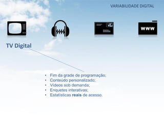 VARIABILIDADE DIGITAL




TV Digital



             •   Fim da grade de programação;
             •   Conteúdo personalizado;
             •   Vídeos sob demanda;
             •   Enquetes interativas;
             •   Estatísticas reais de acesso.
 
